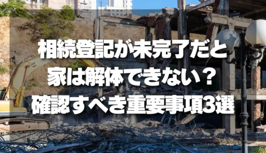【要注意】相続登記が未完了だと家は解体できない？依頼前に確認すべき重要事項3選