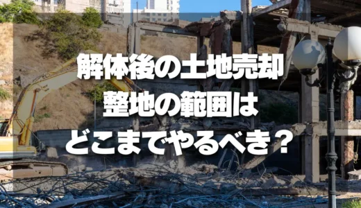 【損しない】解体後の土地売却！整地の範囲はどこまでやるべき？プロが徹底解説